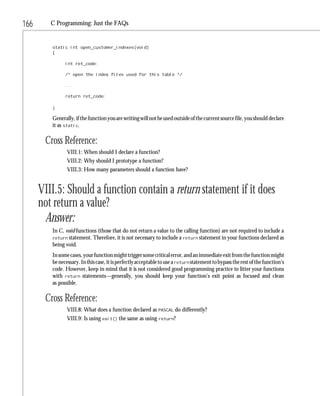 166      C Programming: Just the FAQs


         static int open_customer_indexes(void)
         {

               int ret_code;

               /* open the index files used for this table */

               ...

               return ret_code;

         }

         Generally, if the function you are writing will not be used outside of the current source file, you should declare
         it as static.

       Cross Reference:
                VIII.1: When should I declare a function?
                VIII.2: Why should I prototype a function?
                VIII.3: How many parameters should a function have?


      VIII.5: Should a function contain a return statement if it does
      not return a value?
       Answer:
         In C, void functions (those that do not return a value to the calling function) are not required to include a
         return statement. Therefore, it is not necessary to include a return statement in your functions declared as
         being void.
         In some cases, your function might trigger some critical error, and an immediate exit from the function might
         be necessary. In this case, it is perfectly acceptable to use a return statement to bypass the rest of the function’s
         code. However, keep in mind that it is not considered good programming practice to litter your functions
         with return statements—generally, you should keep your function’s exit point as focused and clean
         as possible.

       Cross Reference:
                VIII.8: What does a function declared as PASCAL do differently?
                VIII.9: Is using exit() the same as using return?
 