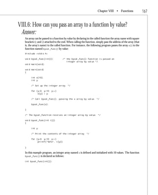 Chapter VIII • Functions                   167


VIII.6: How can you pass an array to a function by value?
 Answer:
   An array can be passed to a function by value by declaring in the called function the array name with square
   brackets ([ and ]) attached to the end. When calling the function, simply pass the address of the array (that
   is, the array’s name) to the called function. For instance, the following program passes the array x[] to the
   function named byval_func() by value:
   #include <stdio.h>

   void byval_func(int[]);            /* the byval_func() function is passed an
                                         integer array by value */
   void main(void);

   void main(void)
   {

         int x[10];
         int y;

         /* Set up the integer array. */

         for (y=0; y<10; y++)
              x[y] = y;

         /* Call byval_func(), passing the x array by value. */

         byval_func(x);

   }

   /* The byval_function receives an integer array by value. */

   void byval_func(int i[])
   {

         int y;

         /* Print the contents of the integer array. */

         for (y=0; y<10; y++)
              printf(“%dn”, i[y]);

   }

   In this example program, an integer array named x is defined and initialized with 10 values. The function
   byval_func() is declared as follows:

   int byval_func(int[]);
 