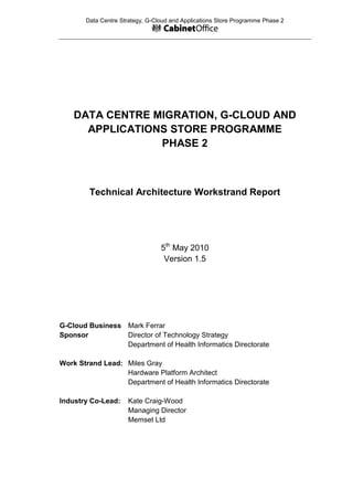 Data Centre Strategy, G-Cloud and Applications Store Programme Phase 2

DATA CENTRE MIGRATION, G-CLOUD AND
APPLICATIONS STORE PROGRAMME
PHASE 2

Technical Architecture Workstrand Report

5th May 2010
Version 1.5

G-Cloud Business Mark Ferrar
Sponsor
Director of Technology Strategy
Department of Health Informatics Directorate
Work Strand Lead: Miles Gray
Hardware Platform Architect
Department of Health Informatics Directorate
Industry Co-Lead:

Kate Craig-Wood
Managing Director
Memset Ltd

 