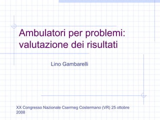 Ambulatori per problemi:
valutazione dei risultati
Lino Gambarelli
XX Congresso Nazionale Csermeg Costermano (VR) 25 ottobre
2008
 