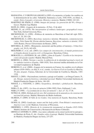 200 Boletín de la A.G.E. N.º 51 - 2009
Jacobo García Álvarez
MADALENA, J.Y GRUPO SALAMANCA (1995) «La memoria y el poder: los cambios en
la denominación de las calles. Valladolid, Salamanca y León, 1936-1939», en Alted, A.,
coord.: Entre el pasado y el presente. Historia y memoria. Madrid, UNED, 143-163.
MARTÍNEZ DE PISÓN, E. (1998): Imagen del paisaje. La generación del 98 y Ortega y
Gasset. Madrid, Caja Madrid.
MATE, R. (2004): «Lugares de la memoria». El País, 12 de abril.
MEINIG, D., ed. (1979): The interpretation of ordinary landscapes: geographical essays.
New York, Oxford University Press.
MICHONNEAU, S. (1999): «Políticas de memoria en Barcelona al final del siglo XIX».
Ayer, nº. 35, 101-120.
MICHONNEAU, S. (2001): Barcelona: memoria e identitat. Monuments, commemoracions
i mites, Vich, Eumo Ed. [Existe edición francesa: Barcelone: mémoire et identité, 1830-
1930. Rennes, Presses Universitaires de Rennes, 2007].
MITCHELL, K. (2003): «Monuments, memorials and the politics of memory». Urban Geo-
graphy, vol. 24 (5), 442-459.
MOLINERO, C. et al., eds. (2003): Los campos de concentración y el mundo penitenciario
en España durante la guerra civil y el franquismo. Barcelona, Crítica.
MORALES, A. y ESTEBAN, M., eds. (2005): ¿Alma de España?: Castilla en las interpreta-
ciones del pasado español. Madrid, Marcial Pons.
MORENO, A. (2004): Turismo y nación: la definición de la identidad nacional a través de
los símbolos turísticos (España, 1908-1929). Tesis doctoral inédita defendida en la Uni-
versidad Complutense de Madrid.
MORENO, E. et al. (2008): «Lugares de la memoria en Cuenca: los cambios en el callejero
urbano (1939-1945)», en Alía, F. et al., coords.: La Guerra Civil en Castilla-La Mancha,
70 años después. Cuenca, Ediciones de la Universidad de Castilla-La Mancha, 1303-
1324.
NOGUÉ, J. (2005): «Nacionalismo, territorio y paisaje en Cataluña », en Ortega Cantero, N.,
ed.: Paisaje, memoria histórica e identidad nacional. Madrid, Universidad Autónoma de
Madrid-Fundación Duques de Soria, 146-169.
NOGUÉ, J. y VICENTE, J. (2001): Geopolítica, identidad y globalización. Barcelona,
Ariel.
NORA, P., dir. (1997) : Les lieux de mémoire [1984-1992]. Paris, Gallimard, 3 vols.
NORA, P. (1998) : « La aventura de Les lieux de mémoire ». Ayer, nº. 32, 17-38.
NÚÑEZ, R. (2004): Hollada piel de toro. Del sentimiento de la naturaleza a la construcción
nacional del paisaje. Madrid, Ministerio de Medio Ambiente.
OLMEDA, F. (2009): El Valle de los Caídos. Una memoria de España. Barcelona, Penín-
sula.
OLWIG, K. (2002): Landscape, nature and the body politic. From Britain’s renaissance to
America’s new world. Madison, University of Wisconsin,
ORDIÈRES, I. (1995): Historia de la restauración monumental en España (1835-1936).
Madrid, Instituto de Conservación y Restauración de Bienes Culturales.
ORTEGA CANTERO, N. (2000): «Las raíces culturales en la conservación de los paisajes»,
en Martínez de Pisón, E., dir.: Estudios sobre el paisaje. Madrid, Universidad Autónoma
de Madrid y Fundación Duques de Soria, 237-257.
 