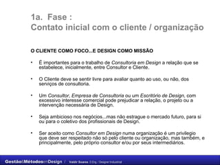 1a.  Fase :  C ontato inicial com o cliente / organização O CLIENTE COMO FOCO...E DESIGN COMO MISSÃO É importantes para o trabalho de  Consultoria em Design  a relação que se estabelece, inicialmente, entre Consultor e Cliente. O Cliente deve se sentir livre para avaliar quanto ao uso, ou não, dos serviços de consultoria.  Um  Consultor ,  Empresa de Consultoria  ou um  Escritório de Design , com excessivo interesse comercial pode prejudicar a relação, o projeto ou a intervenção necessária de Design. Seja ambicioso nos negócios...mas não estrague o mercado futuro, para si ou para o coletivo dos profissionais de Design. Ser aceito como  Consultor em Design  numa organização é um privilegio que deve ser respeitado não só pelo cliente ou organização, mas também, e principalmente, pelo próprio consultor  e/ou por seus intermediários.  