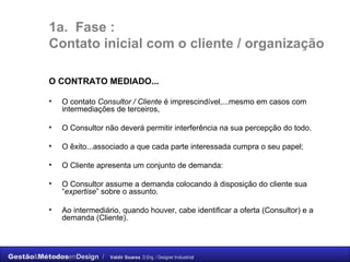 1a.  Fase :  C ontato inicial com o cliente / organização O CONTRATO MEDIADO... O contato  Consultor / Cliente  é imprescindível,...mesmo em casos com intermediações de terceiros,  O Consultor não deverá permitir interferência na sua percepção do todo.  O êxito...associado a que cada parte interessada cumpra o seu papel;  O Cliente apresenta um conjunto de demanda:  O Consultor assume a demanda colocando á disposição do cliente sua “ expertise ” sobre o assunto.  Ao intermediário, quando houver, cabe identificar a oferta (Consultor) e a demanda (Cliente). 