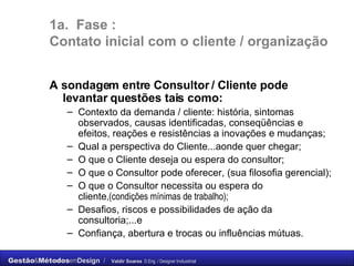 1a.  Fase :  C ontato inicial com o cliente / organização A sondagem entre Consultor / Cliente pode levantar questões tais como: Contexto da demanda / cliente: história, sintomas observados, causas identificadas, conseqüências e efeitos, reações e resistências a inovações e mudanças; Qual a perspectiva do Cliente...aonde quer chegar; O que o Cliente deseja ou espera do consultor; O que o Consultor pode oferecer, (sua filosofia gerencial); O que o Consultor necessita ou espera do cliente ,(condições mínimas de trabalho); Desafios, riscos e possibilidades de ação da consultoria;...e Confiança, abertura e trocas ou influências mútuas. 