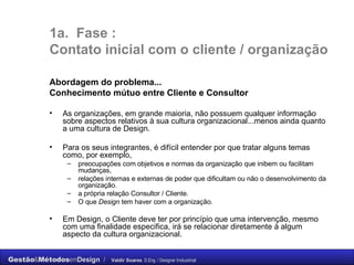1a.  Fase :  C ontato inicial com o cliente / organização Abordagem do problema... Conhecimento mútuo entre Cliente e Consultor As organizações, em grande maioria, não possuem qualquer informação sobre aspectos relativos à sua cultura organizacional...menos ainda quanto a uma cultura de Design.  Para os seus integrantes, é difícil entender por que tratar alguns temas como, por exemplo,  preocupações com objetivos e normas da organização que inibem ou facilitam mudanças,  relações internas e externas de poder que dificultam ou não o desenvolvimento da organização.  a própria relação Consultor / Cliente. O que  Design  tem haver com a organização. Em Design, o Cliente deve ter por princípio que uma intervenção, mesmo com uma finalidade especifica, irá se relacionar diretamente à algum aspecto da cultura  organizacional.  