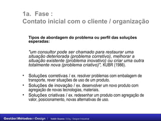 1a.  Fase :  C ontato inicial com o cliente / organização Tipos de abordagem do problema ou perfil das soluções esperadas: "um consultor pode ser chamado para restaurar uma situação deteriorada (problema corretivo), melhorar a situação existente (problema inovativo) ou criar uma outra totalmente nova (problema criativo)",   KUBR (1986). Soluções corretivas /  ex. resolver problemas com embalagem de transporte, rever situações de uso de um produto. Soluções de inovação /  ex. desenvolver um novo produto com agregação de novas tecnologias, materiais. Soluções criativas /  ex. redesenhar um produto com agregação de valor, posicionamento, novas alternativas de uso. 