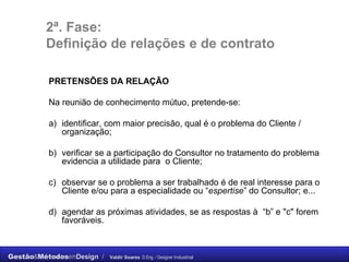 2ª. Fase: Definição de relações e de contrato PRETENSÕES DA RELAÇÃO Na reunião de conhecimento mútuo, pretende-se: a) identificar, com maior precisão, qual é o problema do Cliente / organização; b) verificar se a participação do Consultor no tratamento do problema evidencia a utilidade para  o Cliente; c) observar se o problema a ser trabalhado é de real interesse para o Cliente e/ou para a especialidade ou “ espertise ” do Consultor; e... d) agendar as próximas atividades, se as respostas à  “b” e "c" forem favoráveis. 