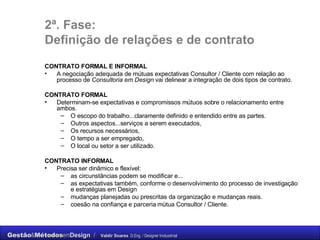 2ª. Fase: Definição de relações e de contrato CONTRATO FORMAL E INFORMAL   A negociação adequada de mútuas expectativas Consultor / Cliente com relação ao processo de  Consultoria em Design  vai delinear a integração de dois tipos de contrato. CONTRATO FORMAL Determinam-se expectativas e compromissos mútuos sobre o relacionamento entre ambos.  O escopo do trabalho...claramente definido e entendido entre as partes.  Outros aspectos...serviços a serem executados,  Os recursos necessários,  O tempo a ser empregado,  O local ou setor a ser utilizado. CONTRATO INFORMAL Precisa ser dinâmico e flexível:  as circunstâncias podem se modificar e...  as expectativas também, conforme o desenvolvimento do processo de investigação e estratégias em Design mudanças planejadas ou prescritas da organização e mudanças reais. coesão na confiança e parceria mútua Consultor / Cliente. 
