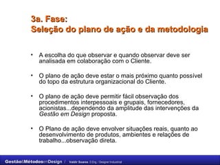 3a. Fase: Seleção do plano de ação e da metodologia A escolha do que observar e quando observar deve ser analisada em colaboração com o Cliente. O plano de ação deve estar o mais próximo quanto possível do topo da estrutura organizacional do Cliente. O plano de ação deve permitir fácil observação dos procedimentos interpessoais e grupais, fornecedores, acionistas...dependendo da amplitude das intervenções da  Gestão em Design  proposta. O Plano de ação deve envolver situações reais, quanto ao desenvolvimento de produtos, ambientes e relações de trabalho...observação direta. 