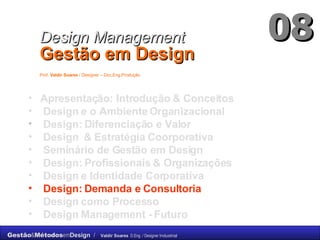 Apresentação: Introdução & Conceitos Design e o Ambiente Organizacional Design: Diferenciação e Valor Design  & Estratégia Coorporativa Seminário de Gestão em Design Design: Profissionais & Organizações  Design e Identidade Corporativa Design: Demanda e Consultoria Design como Processo Design Management -  Futuro Design Management   Gestão em Design   Prof.  Valdir Soares  / Designer – Dsc.Eng.Produção   08 
