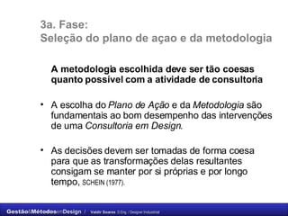 3a. Fase: Seleção do plano de açao e da metodologia A metodologia escolhida deve ser tão coesas quanto possível com a atividade de consultoria A escolha do  Plano de Ação  e da  Metodologia  são fundamentais ao bom desempenho das intervenções de uma  Consultoria em Design .  As decisões devem ser tomadas de forma coesa para que as transformações delas resultantes consigam se manter por si próprias e por longo tempo,  SCHEIN (1977). 