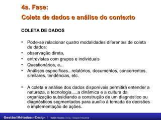 4a. Fase: Coleta de dados e análise do contexto   COLETA DE DADOS Pode-se relacionar quatro modalidades diferentes de coleta de dados:  observação direta,  entrevistas com grupos e individuais  Questionários, e... Análises específicas...relatórios, documentos, concorrentes, similares, tendências, etc. A coleta e análise dos dados disponíveis permitirá entender a natureza, a tecnologia,...,a dinâmica e a cultura da organização subsidiando a construção de um diagnóstico ou diagnósticos segmentados para auxílio à tomada de decisões e implementação de ações. 