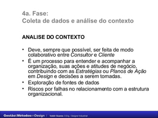 4a. Fase: Coleta de dados e análise do contexto ANALISE DO CONTEXTO Deve, sempre que possível, ser feita de modo colaborativo entre  Consultor  e  Cliente   É um processo para entender e acompanhar a organização, suas ações e atitudes de negócio, contribuindo com as  Estratégias  ou  Planos de Ação  em  Design  e decisões a serem tomadas. Exploração de fontes de dados Riscos por falhas no relacionamento com a estrutura organizacional. 