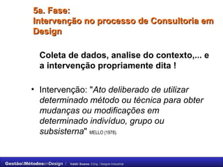 5a. Fase:  Intervenção no processo de Consultoria em Design Coleta de dados, analise do contexto,... e a intervenção propriamente dita ! Intervenção: " Ato deliberado de utilizar determinado método ou técnica para obter mudanças ou modificações em determinado indivíduo, grupo ou subsisterna "  MELLO (1978). 