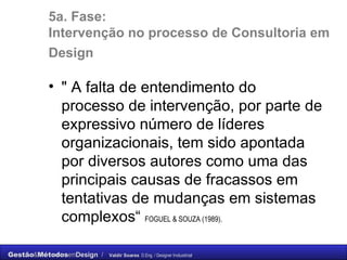 5a. Fase:  Intervenção no processo de Consultoria em Design   " A falta de entendimento do processo de intervenção, por parte de expressivo número de líderes organizacionais, tem sido apontada por diversos autores como uma das principais causas de fracassos em tentativas de mudanças em sistemas complexos“  FOGUEL & SOUZA (1989). 