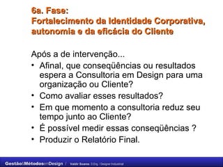 6a. Fase: Fortalecimento da Identidade Corporativa, autonomia e da eficácia do Cliente Após a de intervenção... Afinal, que conseqüências ou resultados espera a Consultoria em Design para uma organização ou Cliente?  Como avaliar esses resultados?  Em que momento a consultoria reduz seu tempo junto ao Cliente?  É possível medir essas conseqüências ? Produzir o Relatório Final. 