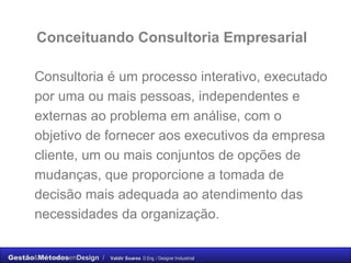Consultoria é um processo interativo, executado por uma ou mais pessoas, independentes e externas ao problema em análise, com o objetivo de fornecer aos executivos da empresa cliente, um ou mais conjuntos de opções de mudanças, que proporcione a tomada de decisão mais adequada ao atendimento das necessidades da organização. Conceituando Consultoria Empresarial 