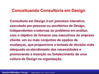 Consultoria em Design é um processo interativo, executado por pessoas ou escritórios de Design, independentes e externas ao problema em análise, com o objetivo de fornecer aos executivos da empresa cliente, um ou mais conjuntos de opções de mudanças, que proporcione a tomada de decisão mais adequada ao atendimento das necessidades e promovendo a inserção ou fortalecimento de uma cultura de Design na organização. Conceituando Consultoria em Design 