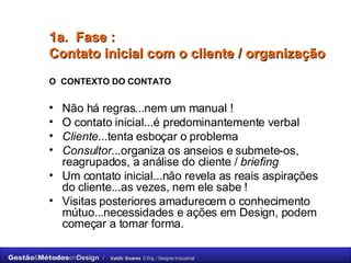 1a.  Fase :  C ontato inicial com o cliente / organização   O  CONTEXTO DO CONTATO Não há regras...nem um manual ! O contato inicial...é predominantemente verbal  Cliente ...tenta esboçar o problema Consultor ...organiza os anseios e submete-os, reagrupados, a análise do cliente /  briefing Um contato inicial...não revela as reais aspirações do cliente...as vezes, nem ele sabe !  Visitas posteriores amadurecem o conhecimento mútuo...necessidades e ações em Design, podem começar a tomar forma. 