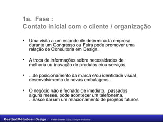 1a.  Fase :  C ontato inicial com o cliente / organização Uma visita a um estande de determinada empresa, durante um Congresso ou Feira pode promover uma relação de Consultoria em Design.  A troca de informações sobre necessidades de melhoria ou inovação de produtos e/ou serviços, ...de posicionamento da marca e/ou identidade visual, desenvolvimento de novas embalagens...  O negócio não é fechado de imediato...passados alguns meses, pode acontecer um telefonema, ...nasce dai um um relacionamento de projetos futuros  