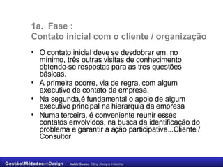 1a.  Fase :  C ontato inicial com o cliente / organização O contato inicial deve se desdobrar em, no mínimo, três outras visitas de conhecimento obtendo-se respostas para as tres questões básicas.  A primeira ocorre, via de regra, com algum executivo de contato da empresa.  Na segunda,é fundamental o apoio de algum executivo principal na hierarquia da empresa  Numa terceira, é conveniente reunir esses contatos envolvidos, na busca da identificação do problema e garantir a ação participativa...Cliente / Consultor 