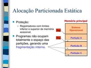 Alocação Particionada Estática Proteção: Registradores com limites inferior e superior de memória acessível. Programas não ocupam totalmente o espaço das partições, gerando uma  fragmentação interna .  Memória principal  Sistema  Operacional Partição C Partição A Reg Reg Partição B 