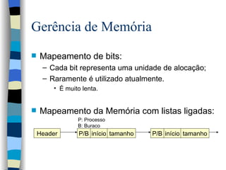 Gerência de Memória Mapeamento de bits:  Cada bit representa uma unidade de alocação; Raramente é utilizado atualmente. É muito lenta. Mapeamento da Memória com listas ligadas : Header P/B início tamanho P/B início tamanho P: Processo B: Buraco 