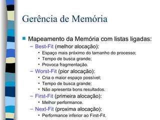 Gerência de Memória Mapeamento da Memória com listas ligadas: Best-Fit  (melhor alocação): Espaço mais próximo do tamanho do processo; Tempo de busca grande; Provoca fragmentação. Worst-Fit  (pior alocação): Cria o maior espaço possível; Tempo de busca grande; Não apresenta bons resultados. First-Fit  (primeira alocação): Melhor performance. Next-Fit  (proxima alocação): Performance inferior ao First-Fit. 
