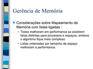 Gerência de Memória Considerações sobre Mapeamento da Memória com listas ligadas : Todos melhoram em performance se existirem listas distintas para processos e espaços, embora o algoritmo fique mais complexo. Listas ordenadas por tamanho de espaço melhoram a performance.  