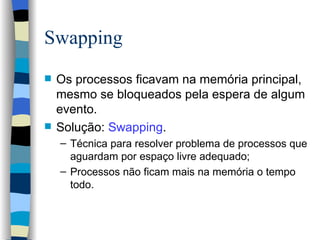 Swapping Os processos ficavam na memória principal, mesmo se bloqueados pela espera de algum evento. Solução:  Swapping . Técnica para resolver problema de processos que aguardam por espaço livre adequado; Processos não ficam mais na memória o tempo todo. 