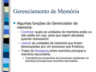 Gerenciamento de Memória Algumas funções do Gerenciador de memória: Controlar  quais as unidades de memória estão ou não estão em uso, para que sejam alocadas quando necessário; Liberar  as unidades de memória que foram desocupadas por um processo que finalizou; Tratar do  Swapping  entre memória principal e memória secundária. Transferência temporária de processos residentes na memória principal para memória secundária.   