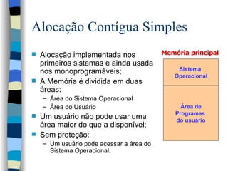 Alocação Contígua Simples Alocação implementada nos primeiros sistemas e ainda usada nos monoprogramáveis; A Memória é dividida em duas áreas:  Área do Sistema Operacional Área do Usuário Um usuário não pode usar uma área maior do que a disponível; Sem proteção: Um usuário pode acessar a área do Sistema Operacional. Memória principal  Sistema  Operacional Área de Programas  do usuário 
