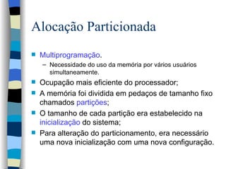 Alocação Particionada Multiprogramação . Necessidade do uso da memória por vários usuários simultaneamente. Ocupação mais eficiente do processador; A memória foi dividida em pedaços de tamanho fixo chamados  partições ; O tamanho de cada partição era estabelecido na  inicialização  do sistema; Para alteração do particionamento, era necessário uma nova inicialização com uma nova configuração. 
