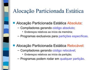 Alocação Particionada Estática Alocação Particionada Estática  Absoluta : Compiladores gerando  código absoluto ; Endereços relativos ao início da memória; Programas exclusivos para  partições específicas . Alocação Particionada Estática  Relocável : Compiladores gerando  código relocável ; Endereços relativos ao início da partição; Programas podem rodar em  qualquer partição .  