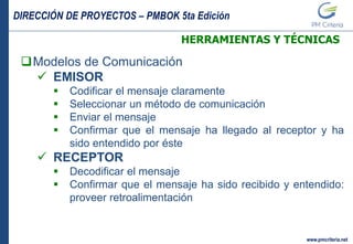 DIRECCIÓN DE PROYECTOS – PMBOK 5ta Edición
www.pmcriteria.net
HERRAMIENTAS Y TÉCNICAS
Modelos de Comunicación
 EMISOR
 Codificar el mensaje claramente
 Seleccionar un método de comunicación
 Enviar el mensaje
 Confirmar que el mensaje ha llegado al receptor y ha
sido entendido por éste
 RECEPTOR
 Decodificar el mensaje
 Confirmar que el mensaje ha sido recibido y entendido:
proveer retroalimentación
 