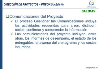 DIRECCIÓN DE PROYECTOS – PMBOK 5ta Edición
www.pmcriteria.net
SALIDAS
Comunicaciones del Proyecto
 El proceso Gestionar las Comunicaciones incluye
las actividades requeridas para crear, distribuir,
recibir, confirmar y comprender la información
 Las comunicaciones del proyecto incluyen, entre
otras, los informes de desempeño, el estado de los
entregables, el avance del cronograma y los costos
incurridos
 