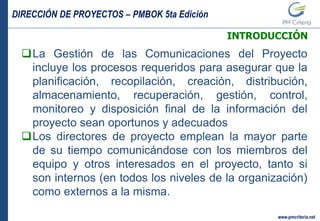 DIRECCIÓN DE PROYECTOS – PMBOK 5ta Edición
www.pmcriteria.net
INTRODUCCIÓN
La Gestión de las Comunicaciones del Proyecto
incluye los procesos requeridos para asegurar que la
planificación, recopilación, creación, distribución,
almacenamiento, recuperación, gestión, control,
monitoreo y disposición final de la información del
proyecto sean oportunos y adecuados
Los directores de proyecto emplean la mayor parte
de su tiempo comunicándose con los miembros del
equipo y otros interesados en el proyecto, tanto si
son internos (en todos los niveles de la organización)
como externos a la misma.
 