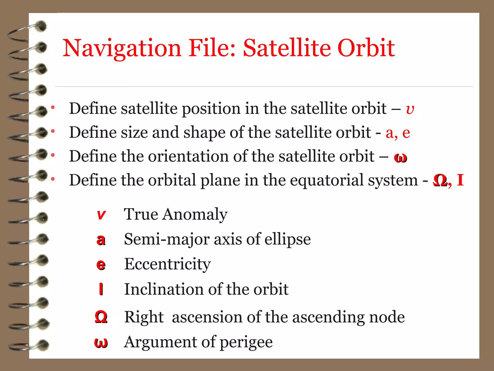 • Define satellite position in the satellite orbit – v
• Define size and shape of the satellite orbit - a, e
• Define the orientation of the satellite orbit – ωω
• Define the orbital plane in the equatorial system - ΩΩ, I
v True Anomaly
aa Semi-major axis of ellipse
ee Eccentricity
II Inclination of the orbit
ΩΩ Right ascension of the ascending node
ωω Argument of perigee
Navigation File: Satellite Orbit
 