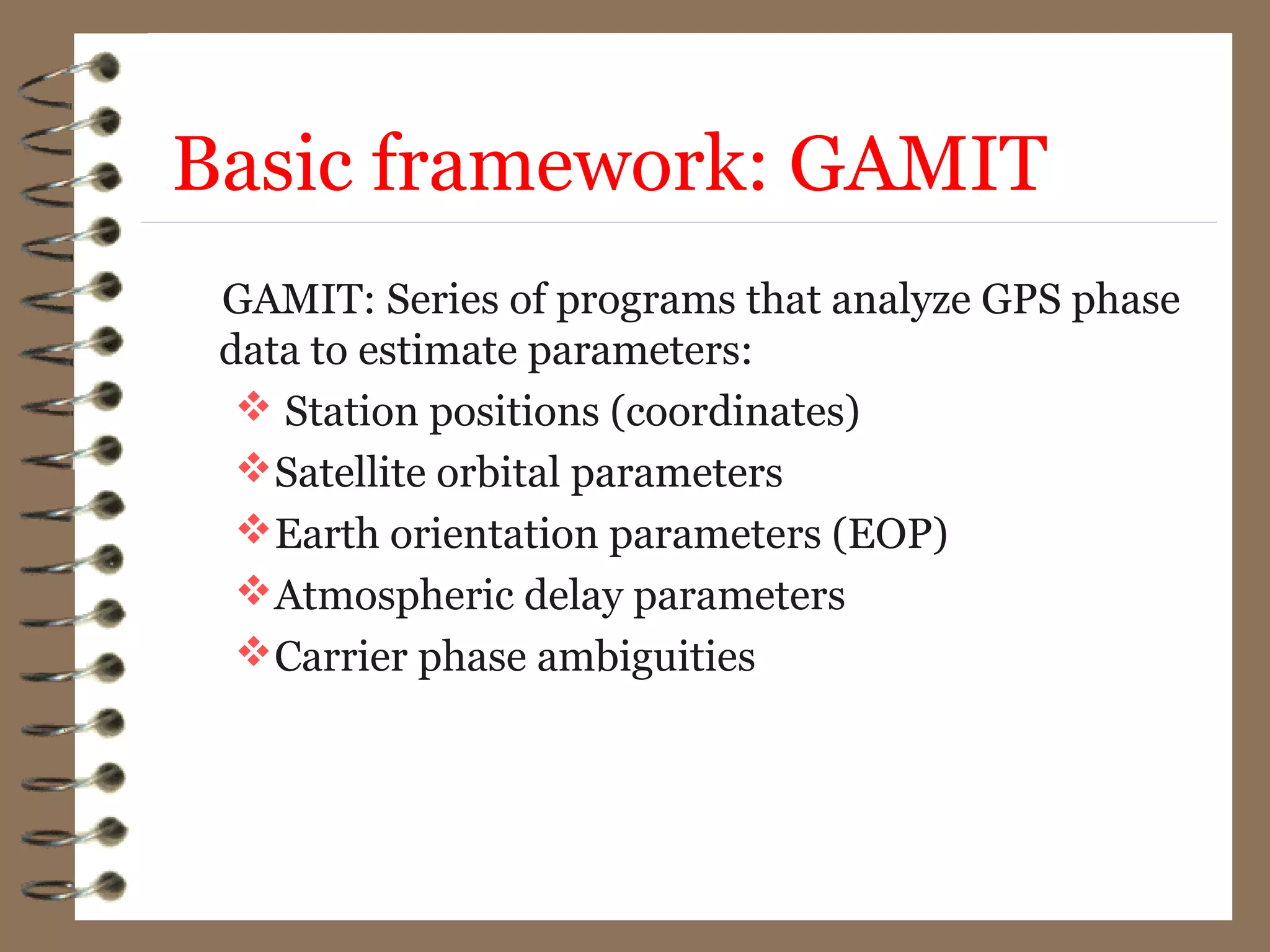 Basic framework: GAMIT
GAMIT: Series of programs that analyze GPS phase
data to estimate parameters:
 Station positions (coordinates)
Satellite orbital parameters
Earth orientation parameters (EOP)
Atmospheric delay parameters
Carrier phase ambiguities
 