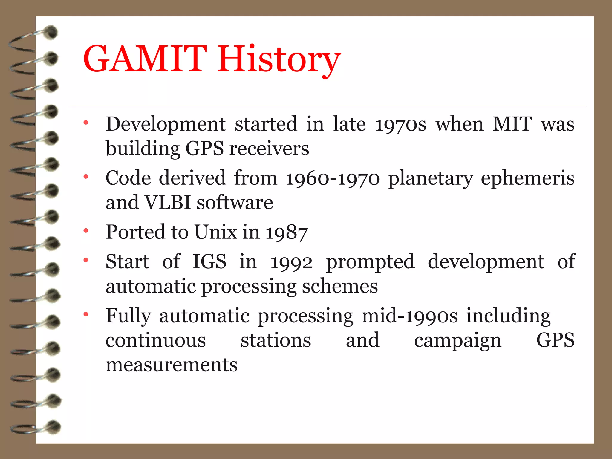 GAMIT History
• Development started in late 1970s when MIT was
building GPS receivers
• Code derived from 1960-1970 planetary ephemeris
and VLBI software
• Ported to Unix in 1987
• Start of IGS in 1992 prompted development of
automatic processing schemes
• Fully automatic processing mid-1990s including
continuous stations and campaign GPS
measurements
 