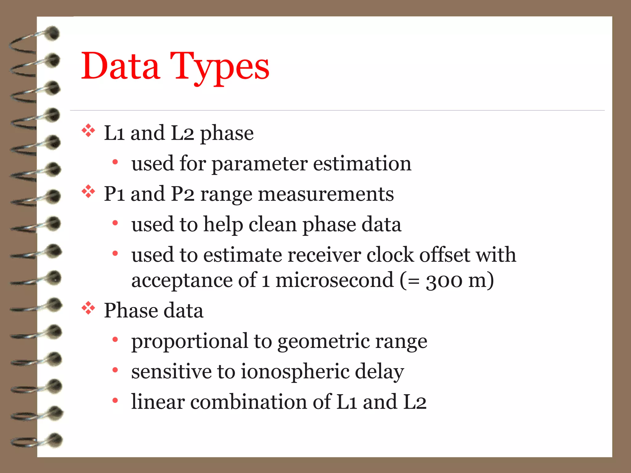 Data Types
 L1 and L2 phase
• used for parameter estimation
 P1 and P2 range measurements
• used to help clean phase data
• used to estimate receiver clock offset with
acceptance of 1 microsecond (= 300 m)
 Phase data
• proportional to geometric range
• sensitive to ionospheric delay
• linear combination of L1 and L2
 