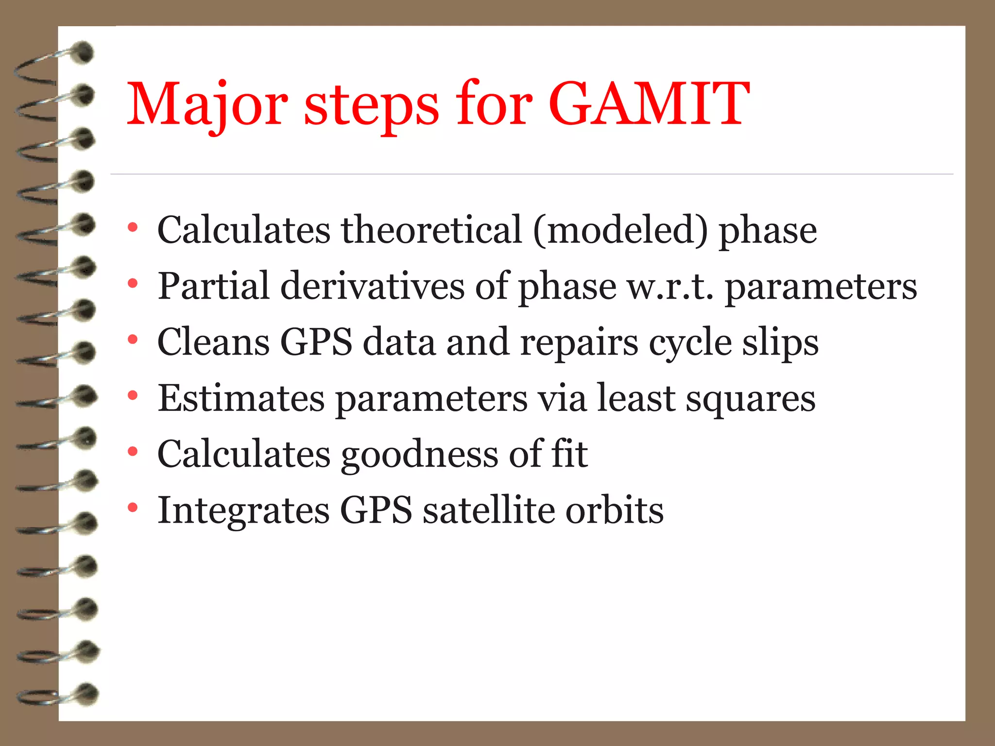 Major steps for GAMIT
• Calculates theoretical (modeled) phase
• Partial derivatives of phase w.r.t. parameters
• Cleans GPS data and repairs cycle slips
• Estimates parameters via least squares
• Calculates goodness of fit
• Integrates GPS satellite orbits
 