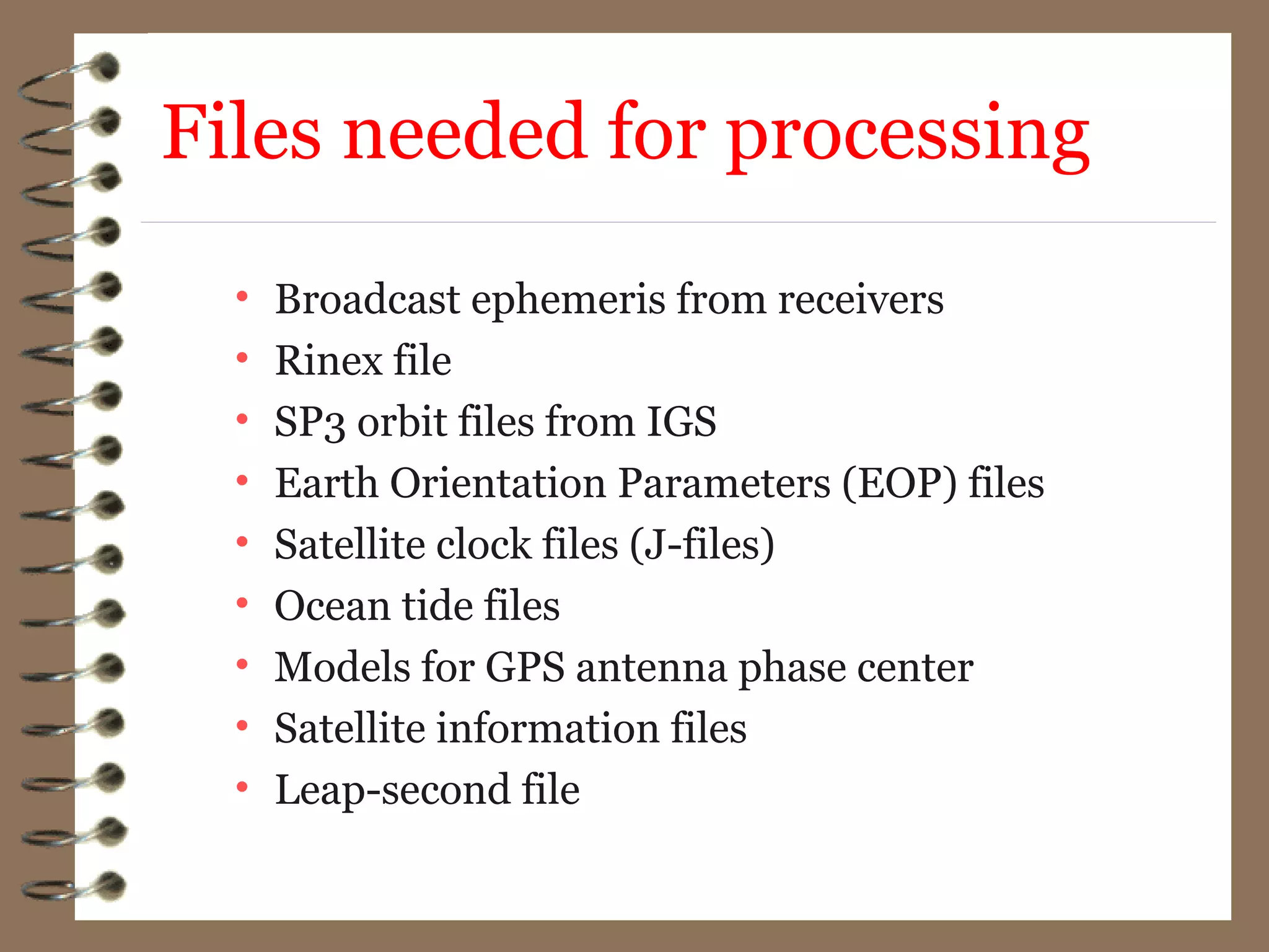 Files needed for processing
• Broadcast ephemeris from receivers
• Rinex file
• SP3 orbit files from IGS
• Earth Orientation Parameters (EOP) files
• Satellite clock files (J-files)
• Ocean tide files
• Models for GPS antenna phase center
• Satellite information files
• Leap-second file
 