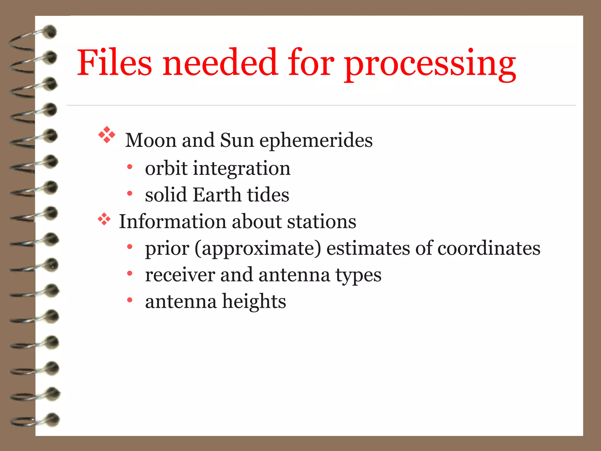  Moon and Sun ephemerides
• orbit integration
• solid Earth tides
 Information about stations
• prior (approximate) estimates of coordinates
• receiver and antenna types
• antenna heights
Files needed for processing
 