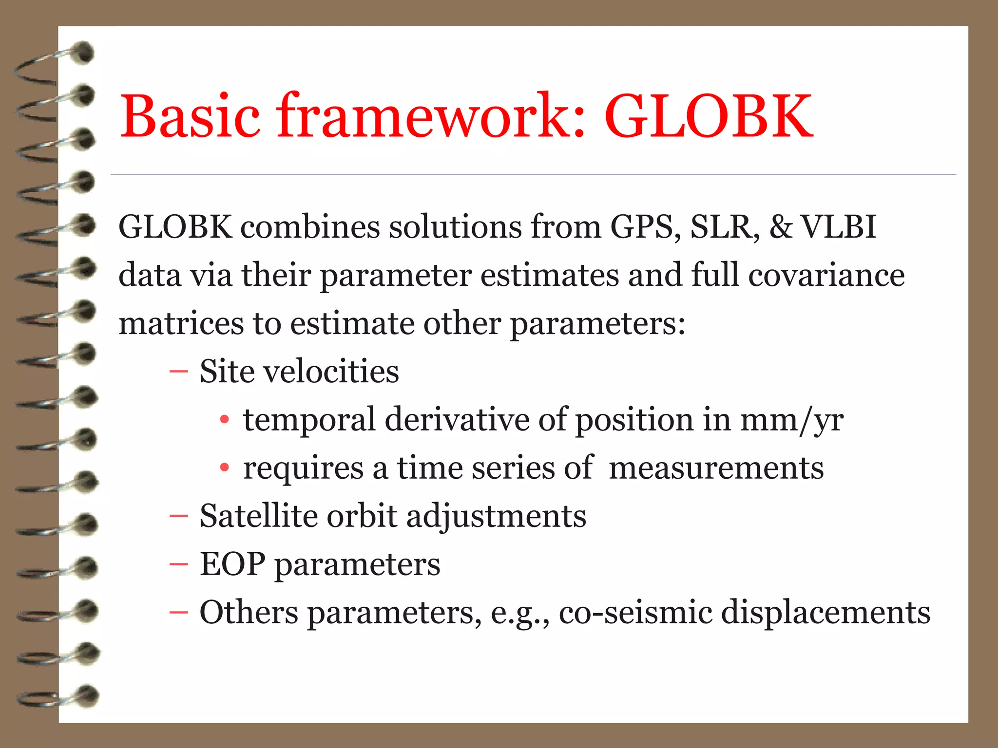 Basic framework: GLOBK
GLOBK combines solutions from GPS, SLR, & VLBI
data via their parameter estimates and full covariance
matrices to estimate other parameters:
– Site velocities
• temporal derivative of position in mm/yr
• requires a time series of measurements
– Satellite orbit adjustments
– EOP parameters
– Others parameters, e.g., co-seismic displacements
 