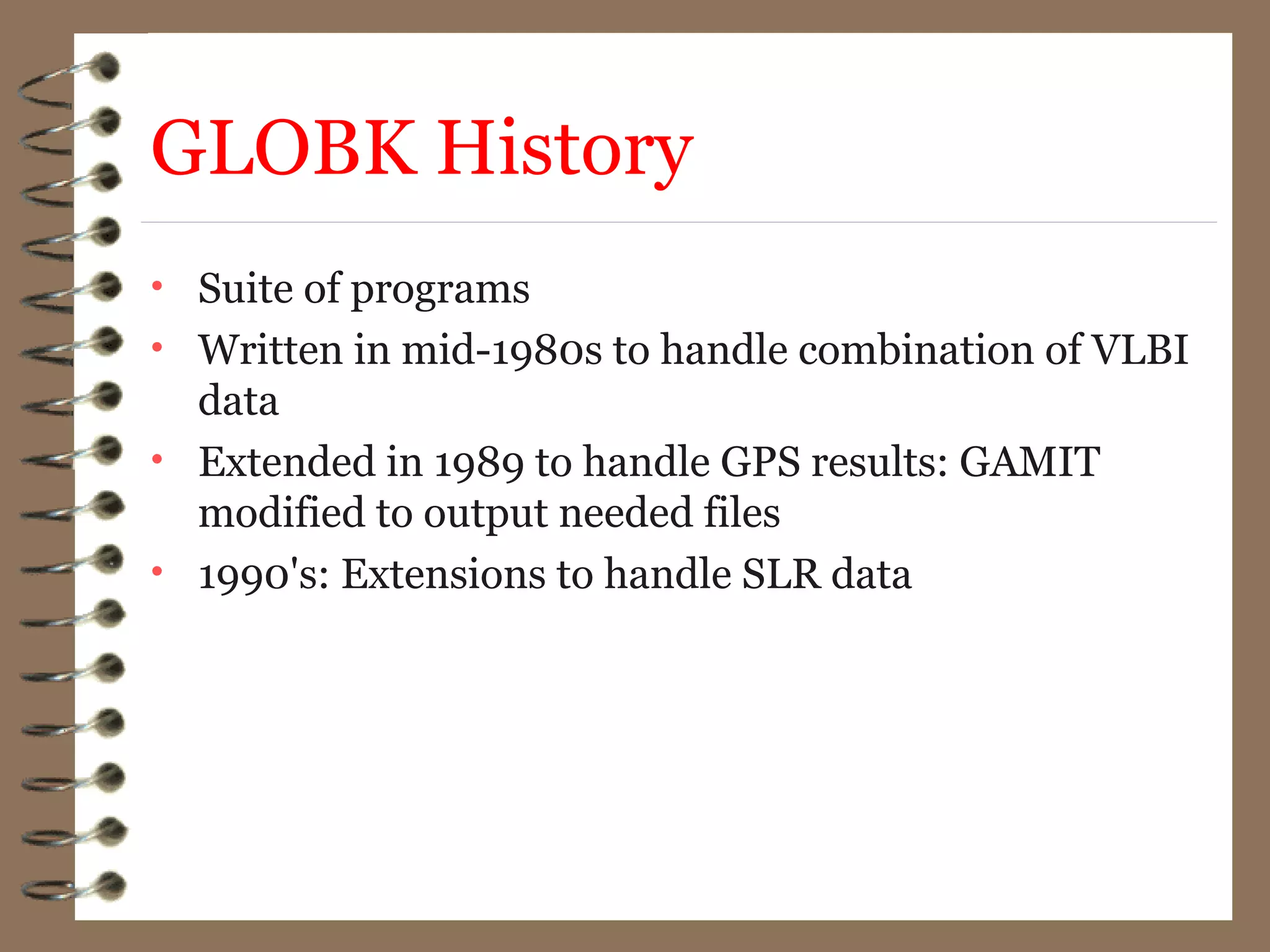 GLOBK History
• Suite of programs
• Written in mid-1980s to handle combination of VLBI
data
• Extended in 1989 to handle GPS results: GAMIT
modified to output needed files
• 1990's: Extensions to handle SLR data
 