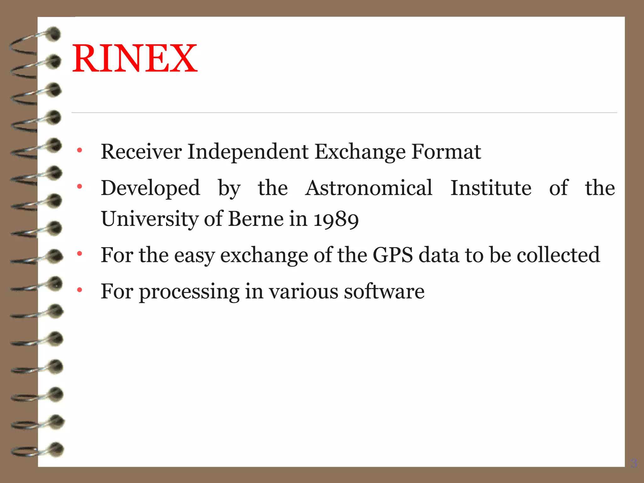3
RINEX
• Receiver Independent Exchange Format
• Developed by the Astronomical Institute of the
University of Berne in 1989
• For the easy exchange of the GPS data to be collected
• For processing in various software
 