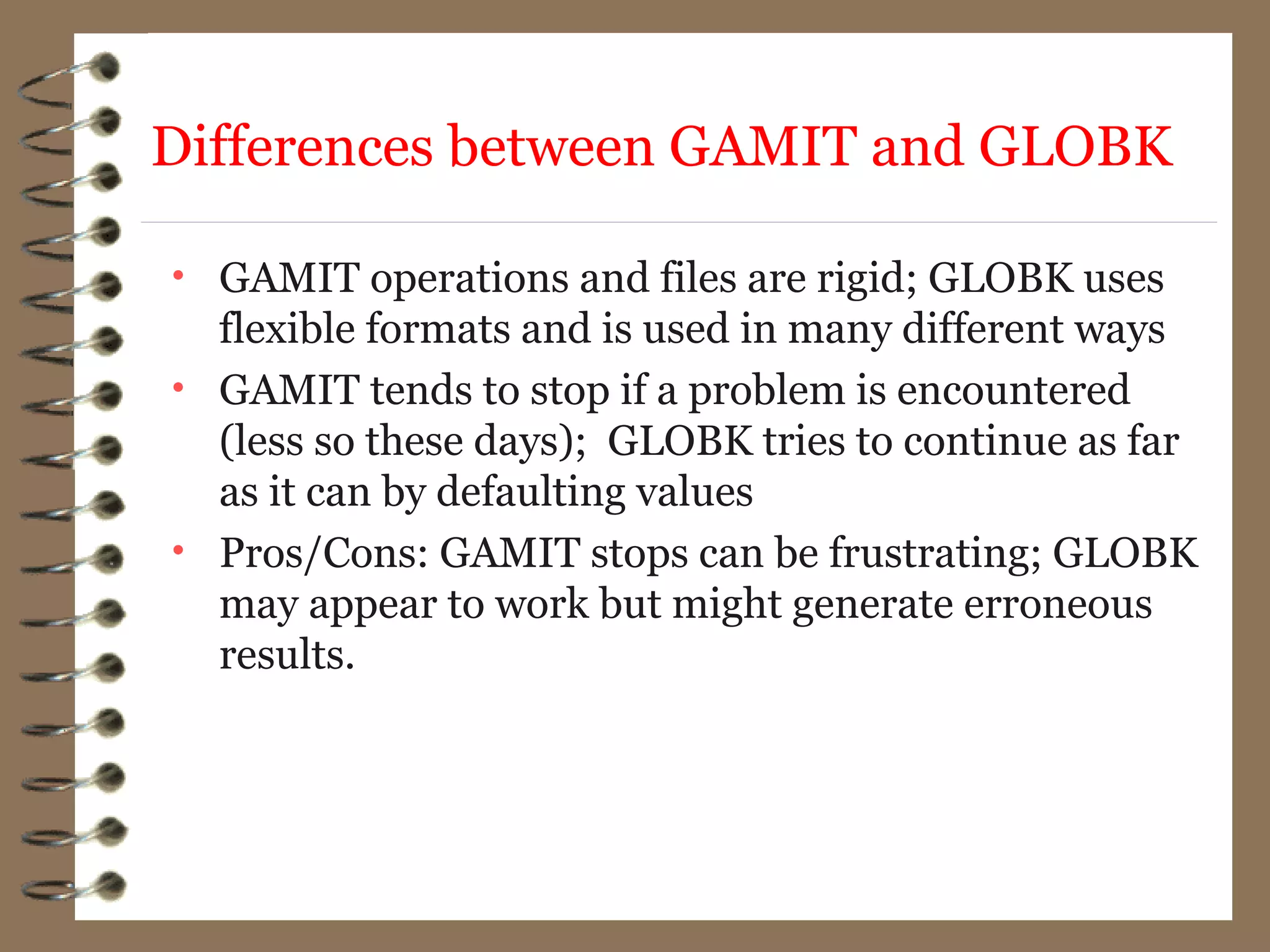 Differences between GAMIT and GLOBK
• GAMIT operations and files are rigid; GLOBK uses
flexible formats and is used in many different ways
• GAMIT tends to stop if a problem is encountered
(less so these days); GLOBK tries to continue as far
as it can by defaulting values
• Pros/Cons: GAMIT stops can be frustrating; GLOBK
may appear to work but might generate erroneous
results.
 
