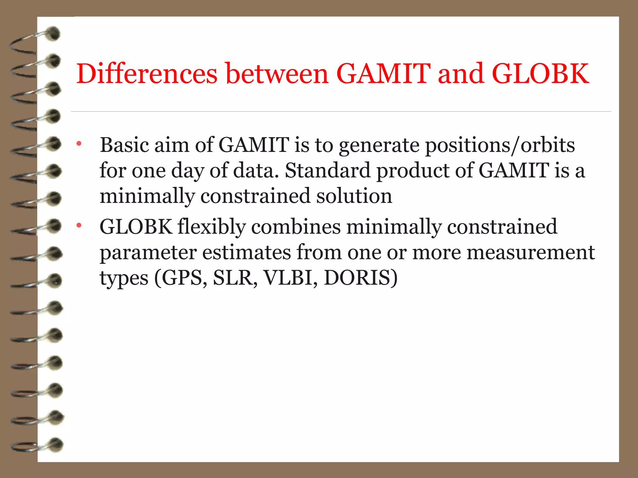 • Basic aim of GAMIT is to generate positions/orbits
for one day of data. Standard product of GAMIT is a
minimally constrained solution
• GLOBK flexibly combines minimally constrained
parameter estimates from one or more measurement
types (GPS, SLR, VLBI, DORIS)
Differences between GAMIT and GLOBK
 