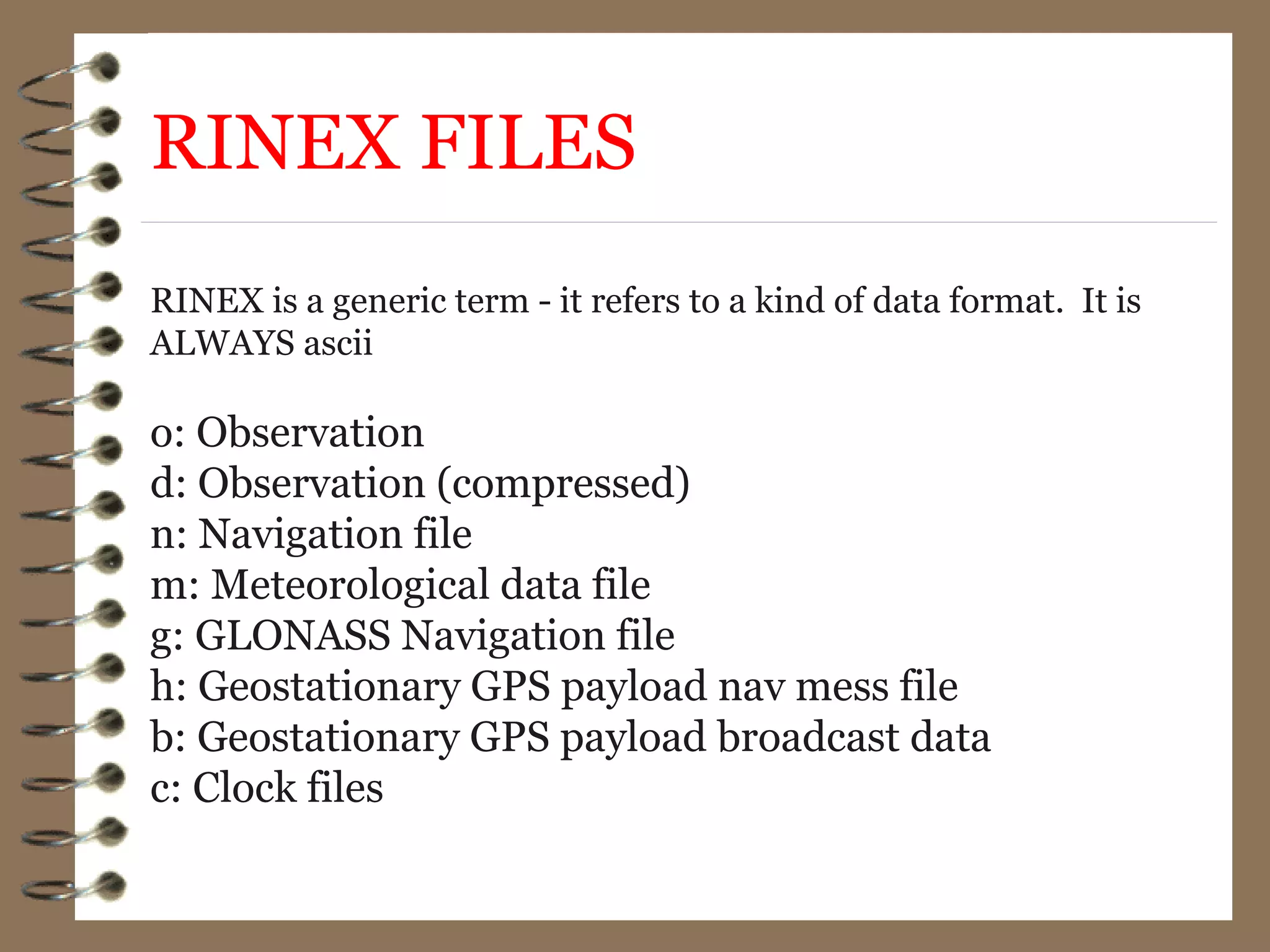 RINEX FILES
RINEX is a generic term - it refers to a kind of data format. It is
ALWAYS ascii
o: Observation
d: Observation (compressed)
n: Navigation file
m: Meteorological data file
g: GLONASS Navigation file
h: Geostationary GPS payload nav mess file
b: Geostationary GPS payload broadcast data
c: Clock files
 